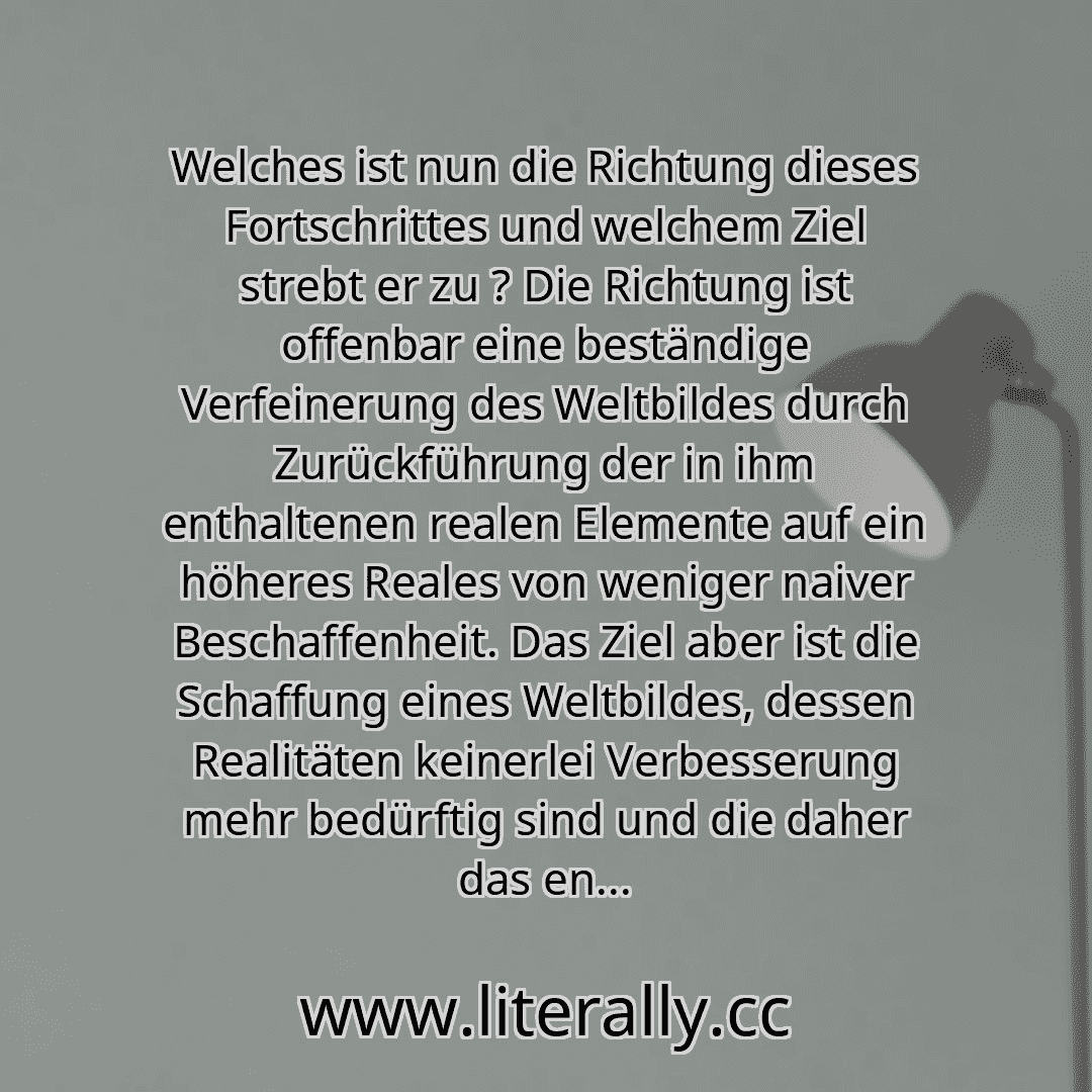 Welches ist nun die Richtung dieses Fortschrittes und welchem Ziel strebt er zu ? Die Richtung ist offenbar eine beständige Verfeinerung des Weltbildes durch Zurückführung der in ihm enthaltenen realen Elemente auf ein höheres Reales von weniger naiver Beschaffenheit. Das Ziel aber ist die Schaffung eines Weltbildes, dessen Realitäten keinerlei Verbesserung mehr bedürftig sind und die daher das en...